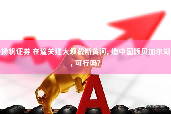 扬帆证券 在潼关建大坝截断黄河, 造中国版贝加尔湖, 可行吗?